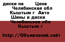 диски на 16, › Цена ­ 11 000 - Челябинская обл., Кыштым г. Авто » Шины и диски   . Челябинская обл.,Кыштым г.